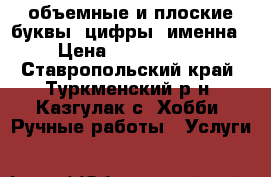 объемные и плоские буквы, цифры, именна › Цена ­ 1000-1500 - Ставропольский край, Туркменский р-н, Казгулак с. Хобби. Ручные работы » Услуги   